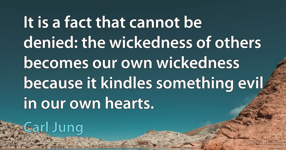 It is a fact that cannot be denied: the wickedness of others becomes our own wickedness because it kindles something evil in our own hearts. (Carl Jung)