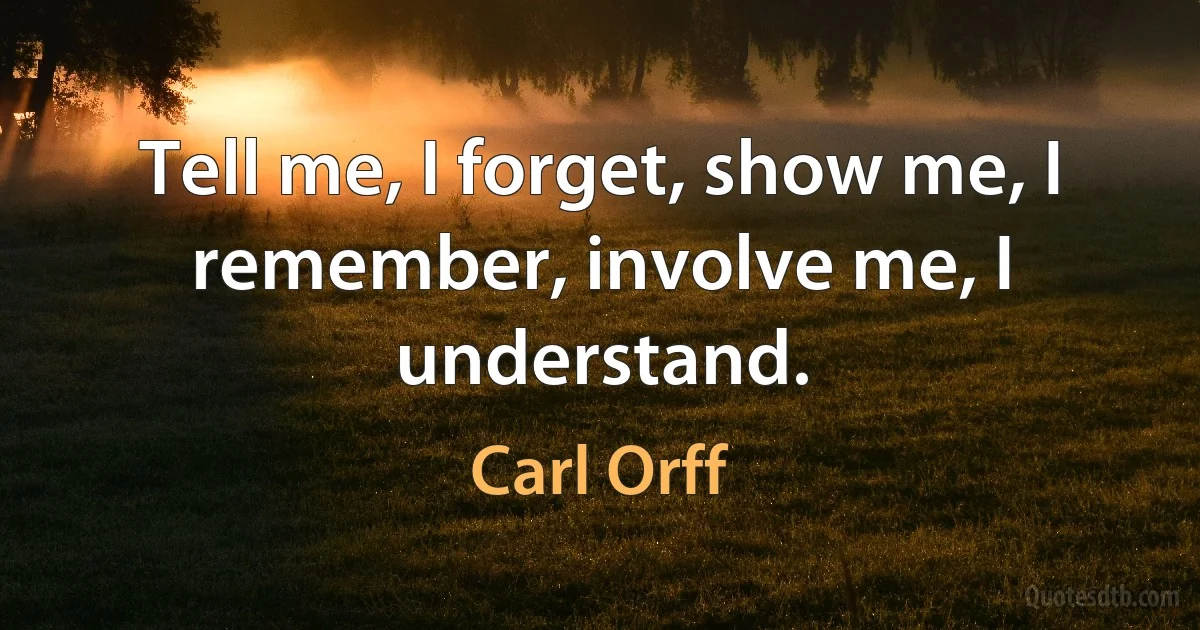 Tell me, I forget, show me, I remember, involve me, I understand. (Carl Orff)