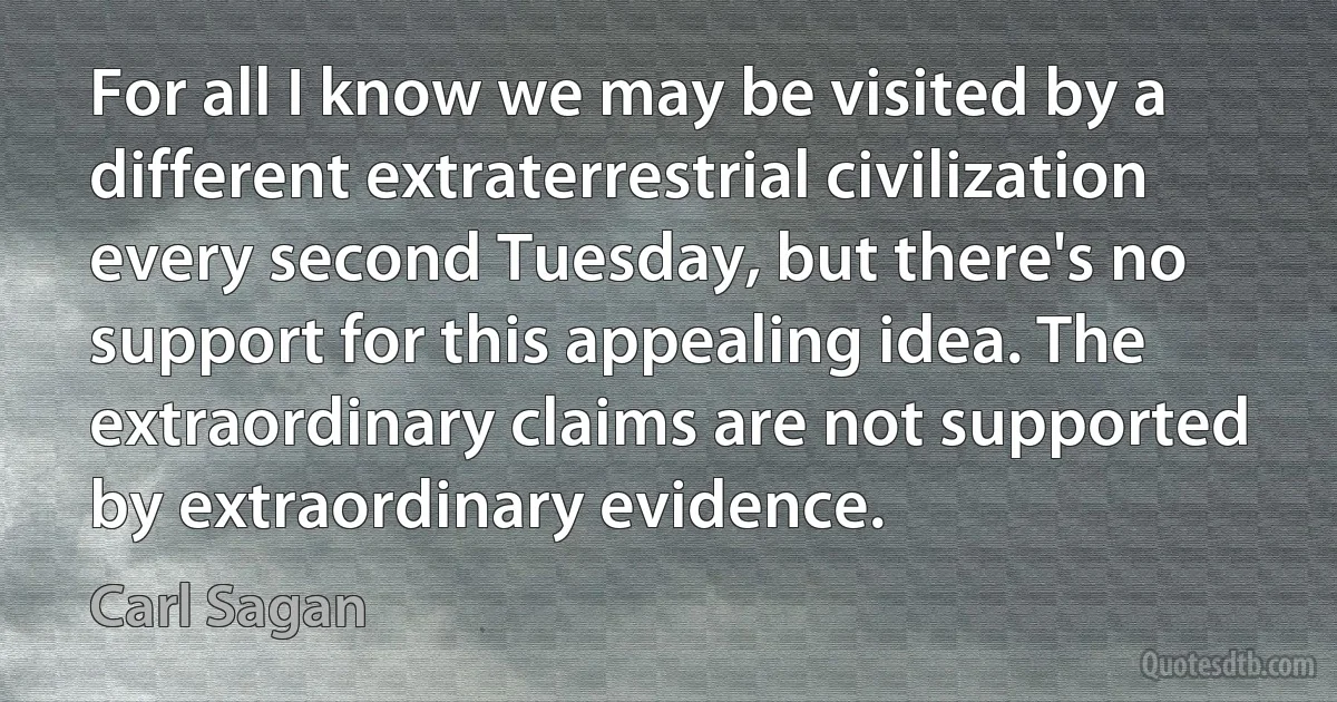 For all I know we may be visited by a different extraterrestrial civilization every second Tuesday, but there's no support for this appealing idea. The extraordinary claims are not supported by extraordinary evidence. (Carl Sagan)