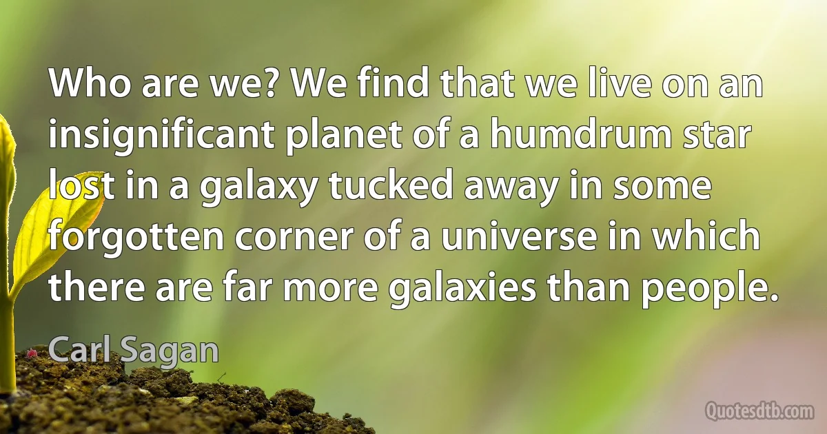 Who are we? We find that we live on an insignificant planet of a humdrum star lost in a galaxy tucked away in some forgotten corner of a universe in which there are far more galaxies than people. (Carl Sagan)