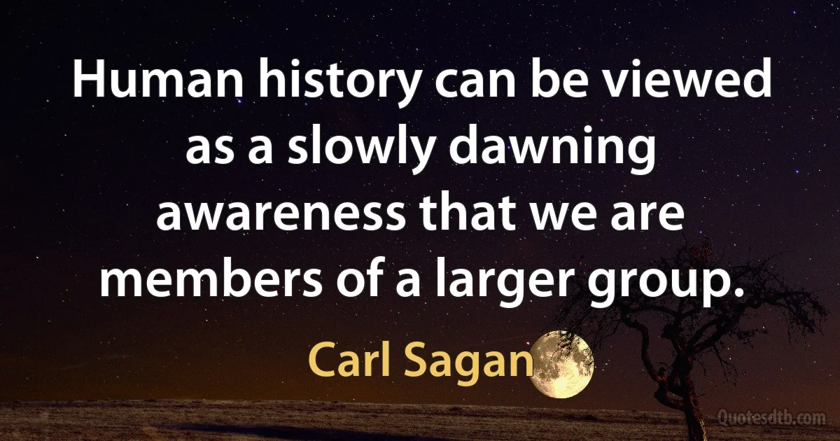 Human history can be viewed as a slowly dawning awareness that we are members of a larger group. (Carl Sagan)