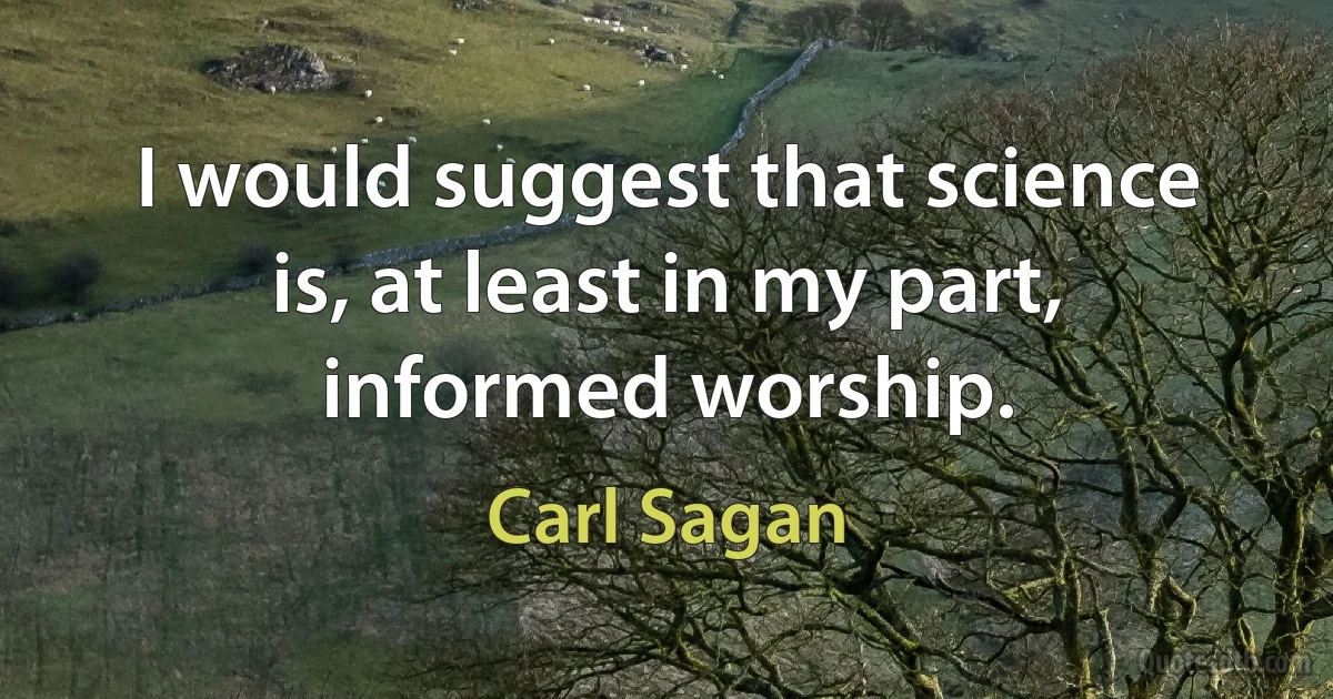 I would suggest that science is, at least in my part, informed worship. (Carl Sagan)