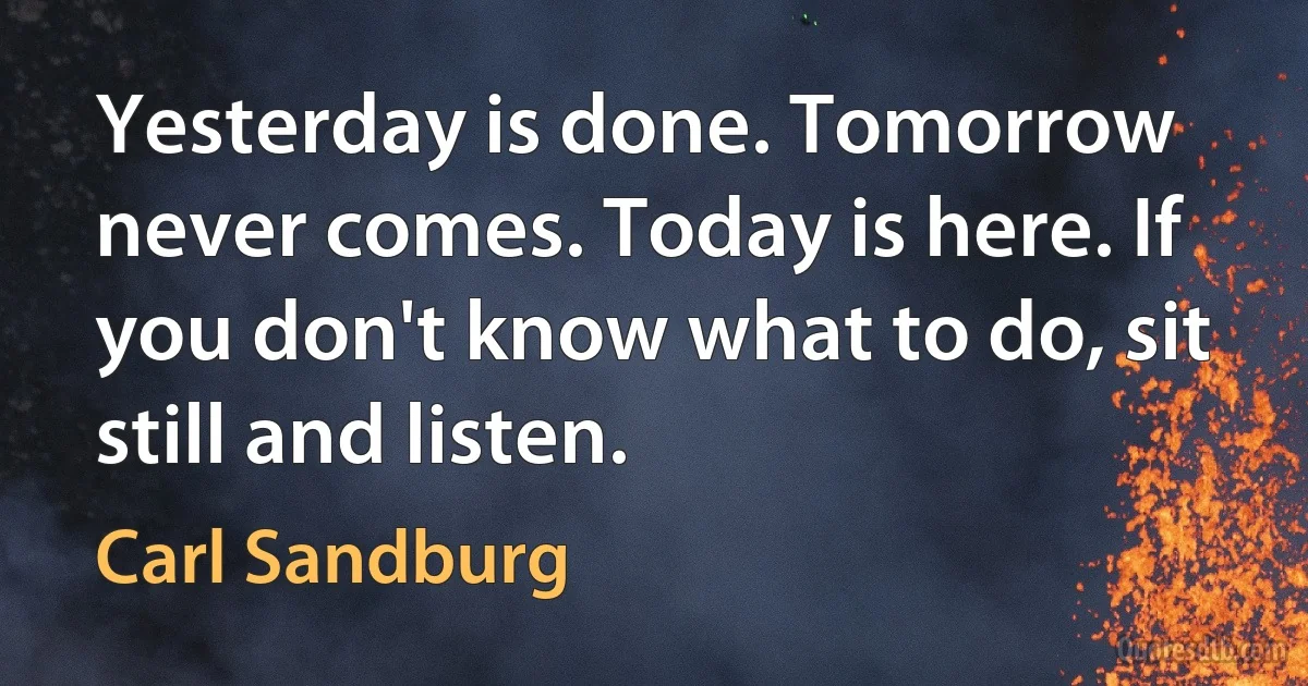 Yesterday is done. Tomorrow never comes. Today is here. If you don't know what to do, sit still and listen. (Carl Sandburg)