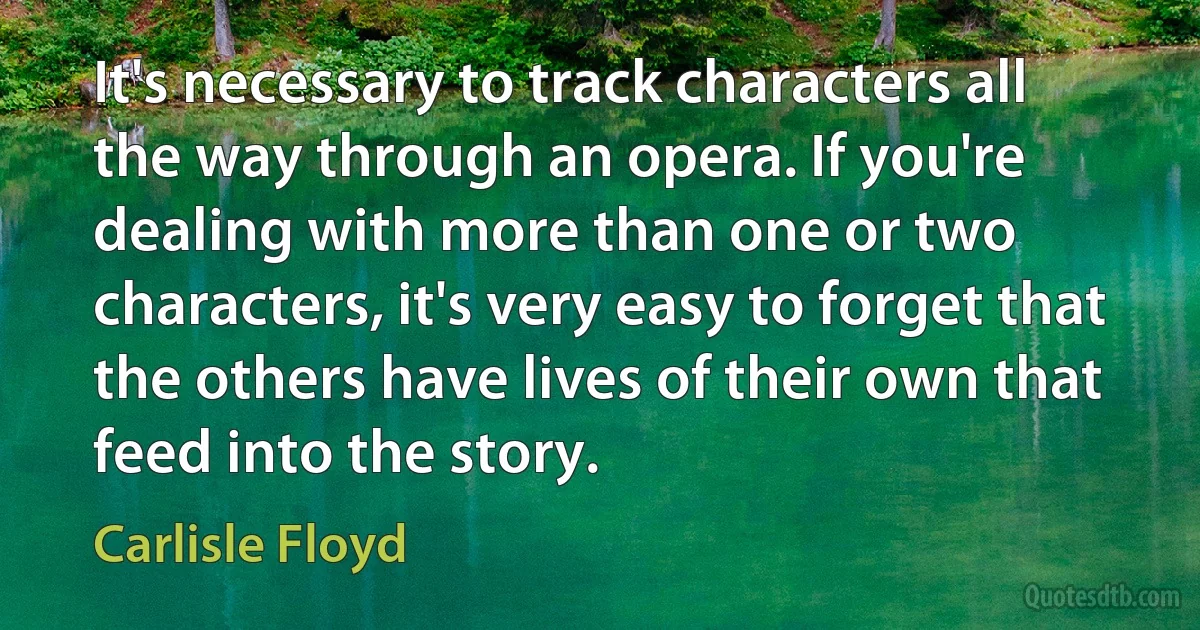 It's necessary to track characters all the way through an opera. If you're dealing with more than one or two characters, it's very easy to forget that the others have lives of their own that feed into the story. (Carlisle Floyd)