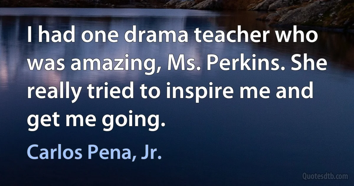 I had one drama teacher who was amazing, Ms. Perkins. She really tried to inspire me and get me going. (Carlos Pena, Jr.)