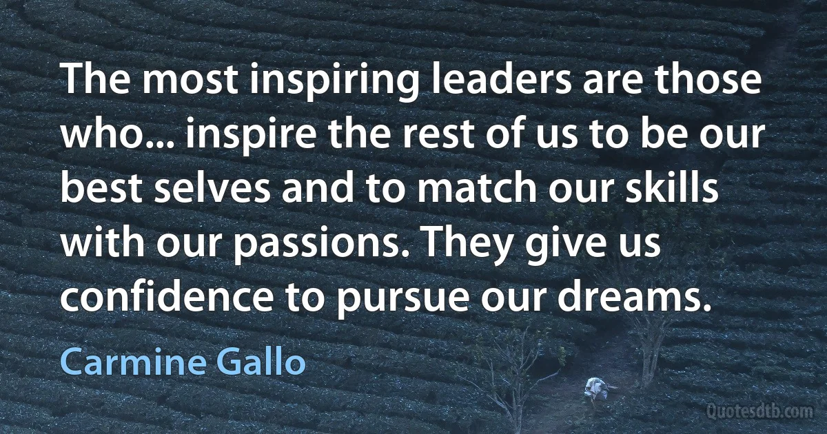 The most inspiring leaders are those who... inspire the rest of us to be our best selves and to match our skills with our passions. They give us confidence to pursue our dreams. (Carmine Gallo)