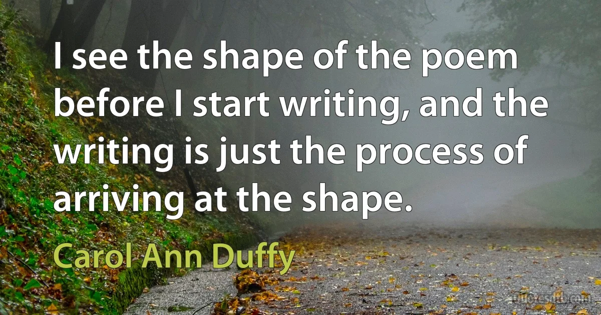 I see the shape of the poem before I start writing, and the writing is just the process of arriving at the shape. (Carol Ann Duffy)