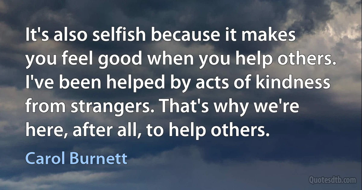 It's also selfish because it makes you feel good when you help others. I've been helped by acts of kindness from strangers. That's why we're here, after all, to help others. (Carol Burnett)