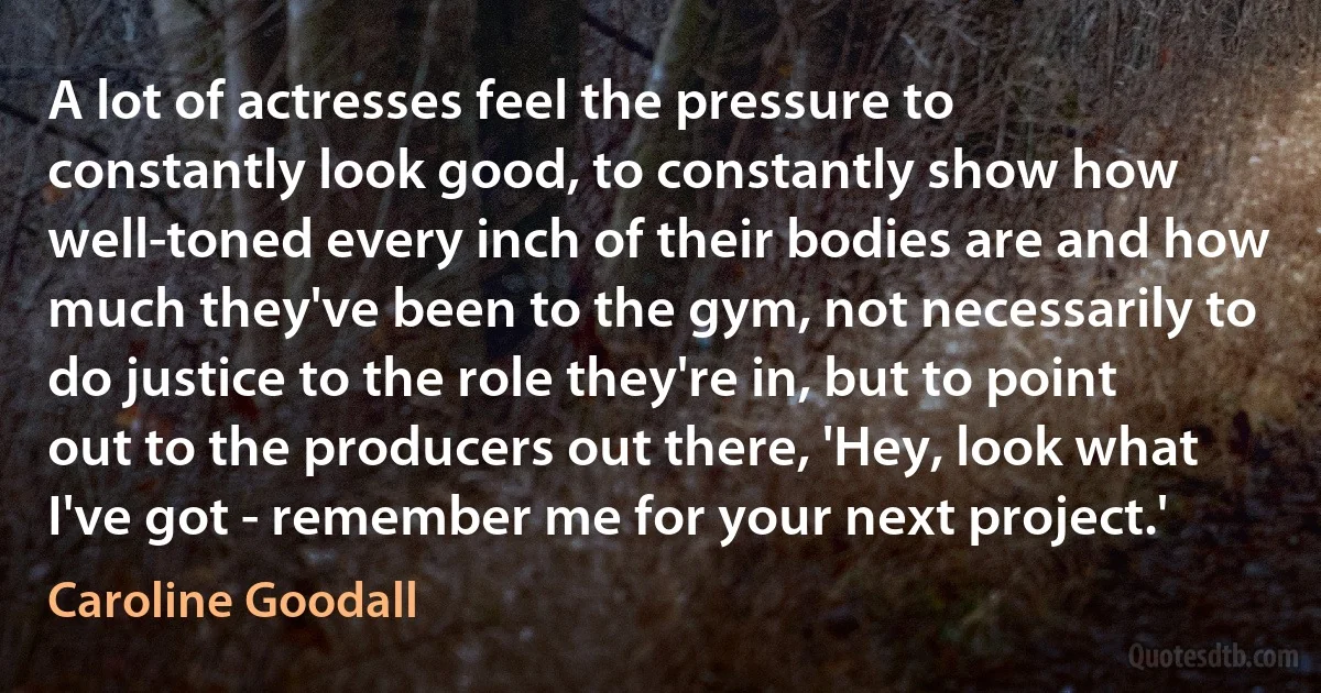 A lot of actresses feel the pressure to constantly look good, to constantly show how well-toned every inch of their bodies are and how much they've been to the gym, not necessarily to do justice to the role they're in, but to point out to the producers out there, 'Hey, look what I've got - remember me for your next project.' (Caroline Goodall)