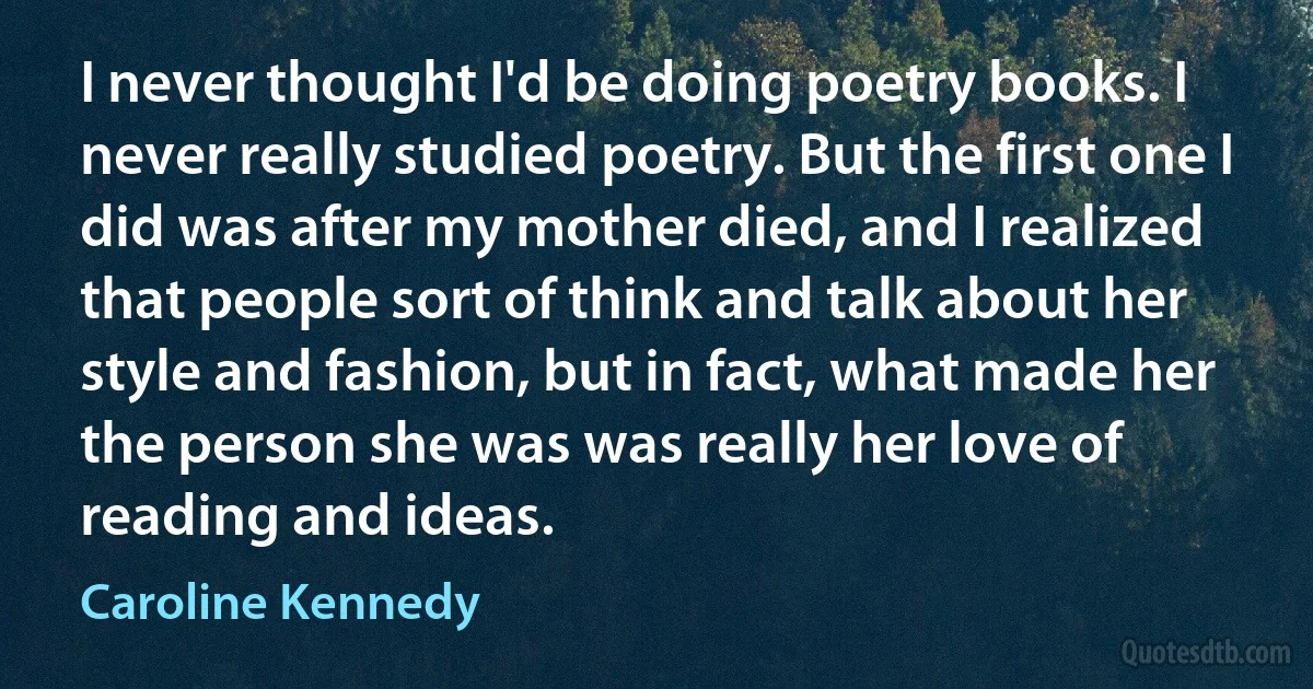 I never thought I'd be doing poetry books. I never really studied poetry. But the first one I did was after my mother died, and I realized that people sort of think and talk about her style and fashion, but in fact, what made her the person she was was really her love of reading and ideas. (Caroline Kennedy)