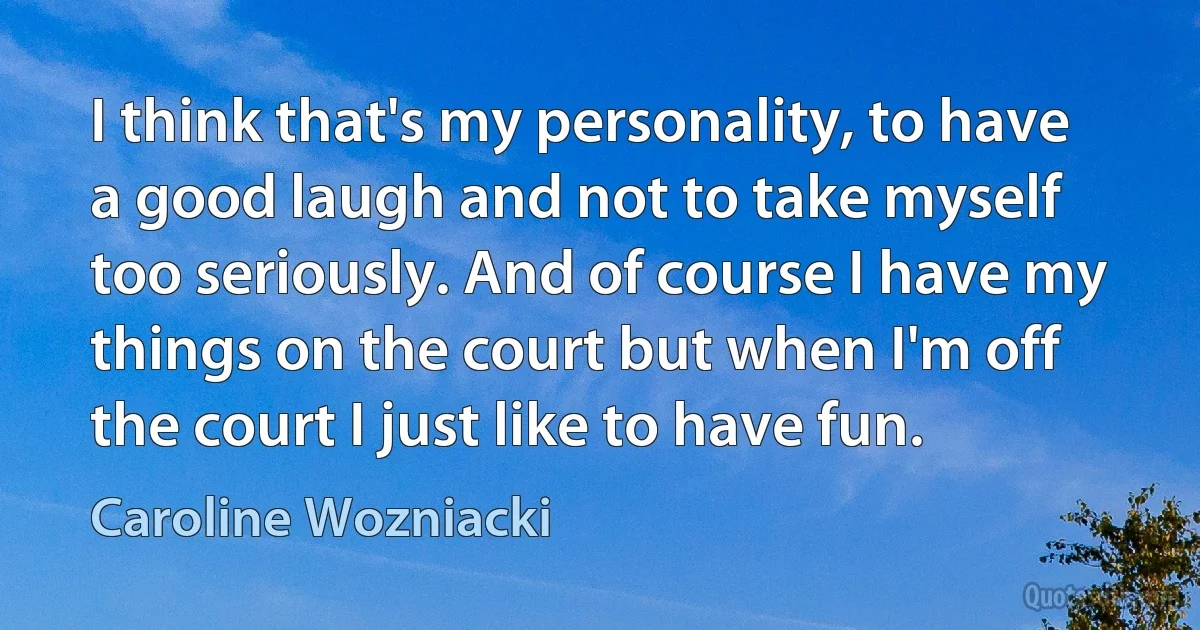 I think that's my personality, to have a good laugh and not to take myself too seriously. And of course I have my things on the court but when I'm off the court I just like to have fun. (Caroline Wozniacki)