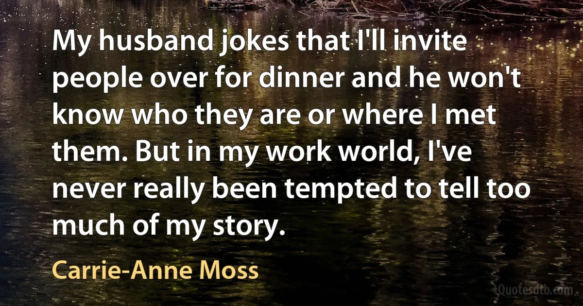 My husband jokes that I'll invite people over for dinner and he won't know who they are or where I met them. But in my work world, I've never really been tempted to tell too much of my story. (Carrie-Anne Moss)