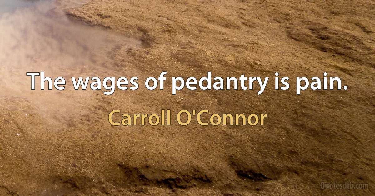 The wages of pedantry is pain. (Carroll O'Connor)