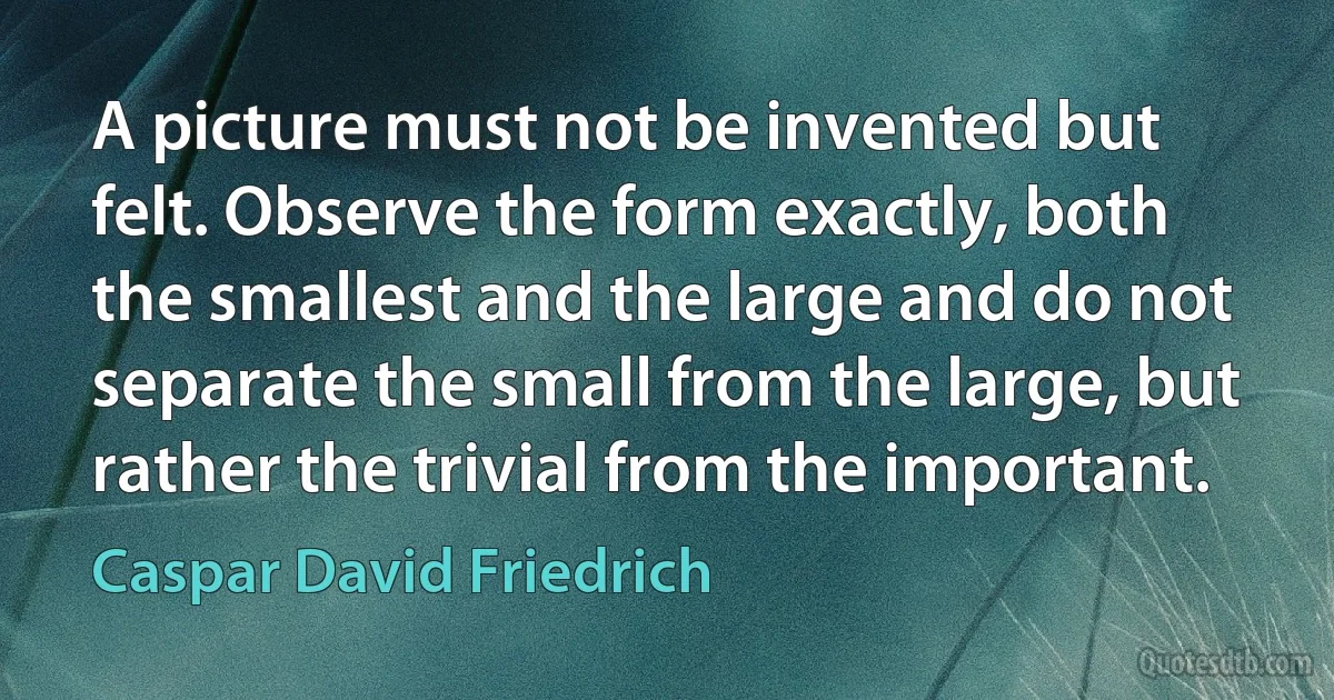 A picture must not be invented but felt. Observe the form exactly, both the smallest and the large and do not separate the small from the large, but rather the trivial from the important. (Caspar David Friedrich)