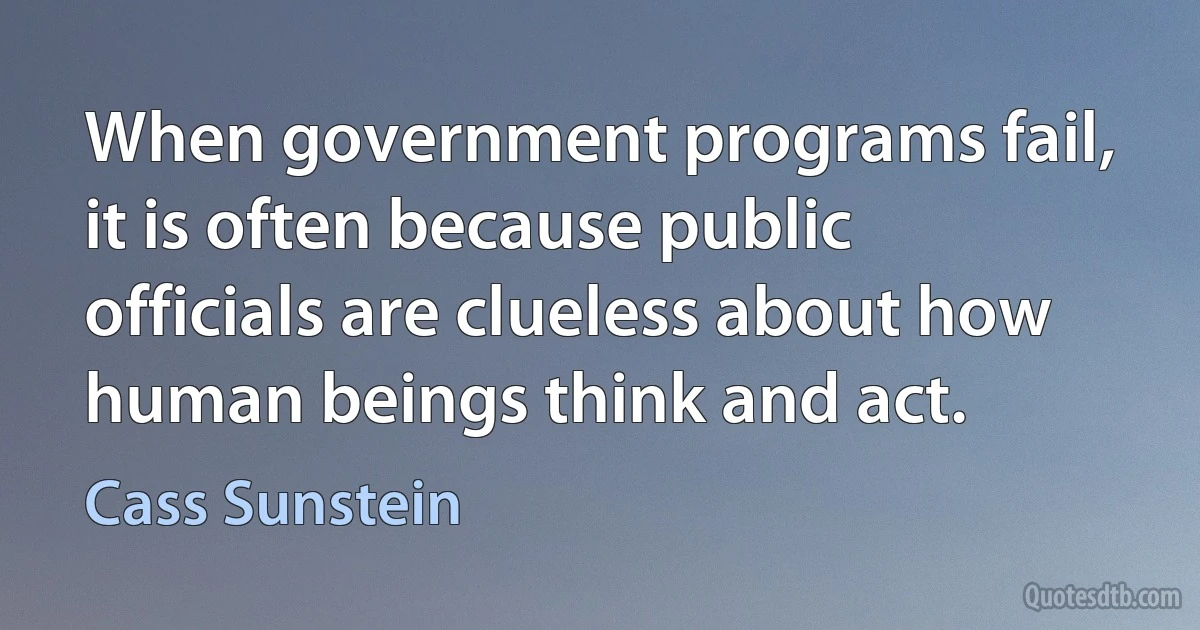 When government programs fail, it is often because public officials are clueless about how human beings think and act. (Cass Sunstein)