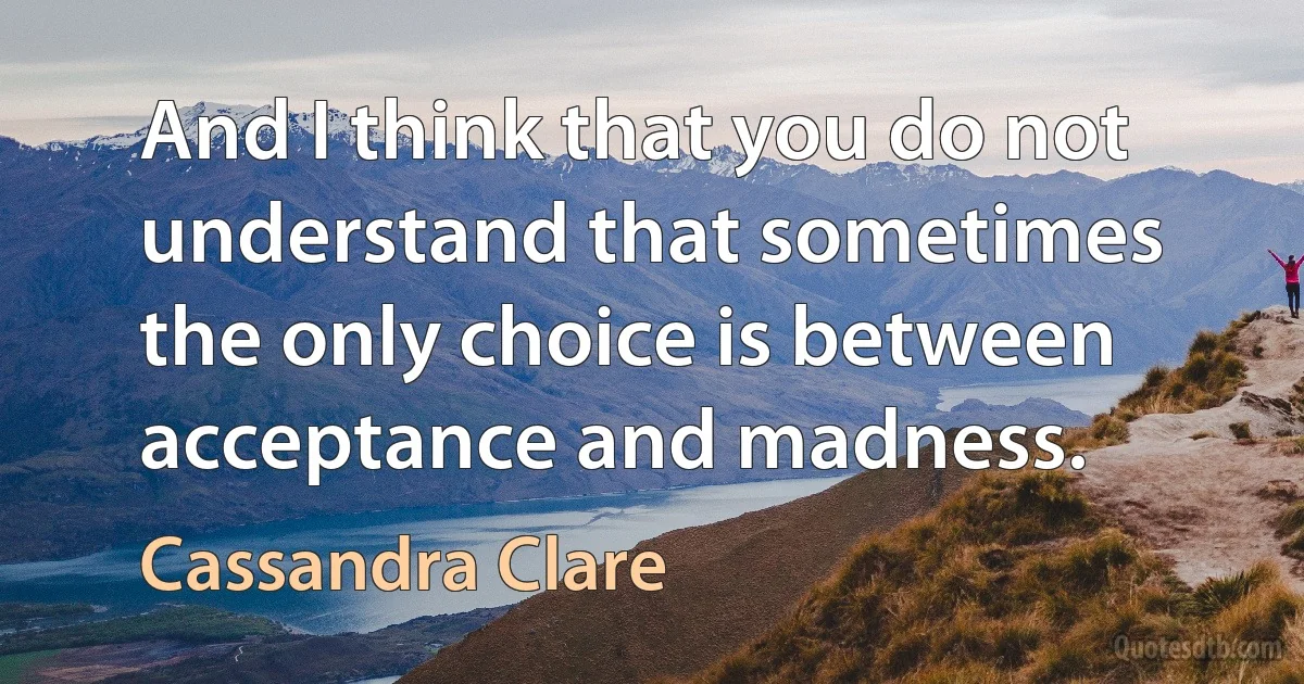 And I think that you do not understand that sometimes the only choice is between acceptance and madness. (Cassandra Clare)