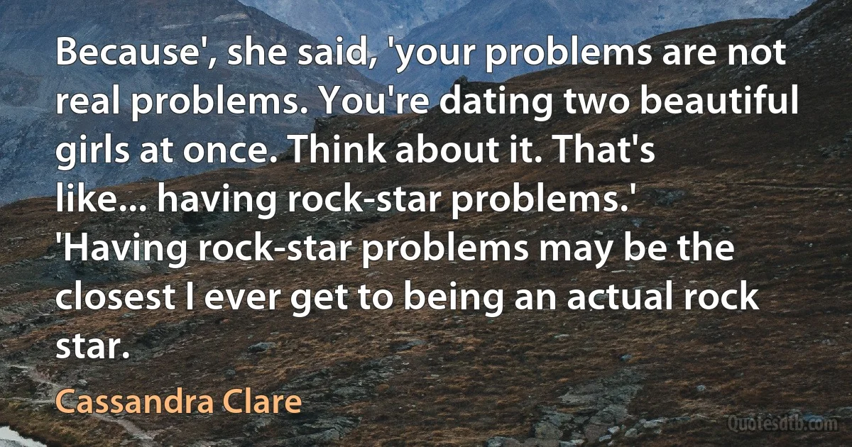 Because', she said, 'your problems are not real problems. You're dating two beautiful girls at once. Think about it. That's like... having rock-star problems.'
'Having rock-star problems may be the closest I ever get to being an actual rock star. (Cassandra Clare)