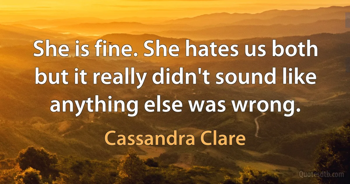 She is fine. She hates us both but it really didn't sound like anything else was wrong. (Cassandra Clare)