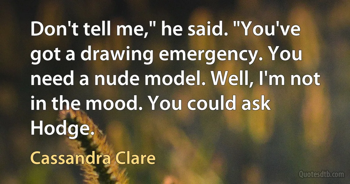 Don't tell me," he said. "You've got a drawing emergency. You need a nude model. Well, I'm not in the mood. You could ask Hodge. (Cassandra Clare)