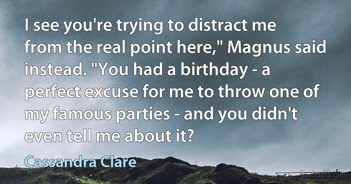 I see you're trying to distract me from the real point here," Magnus said instead. "You had a birthday - a perfect excuse for me to throw one of my famous parties - and you didn't even tell me about it? (Cassandra Clare)