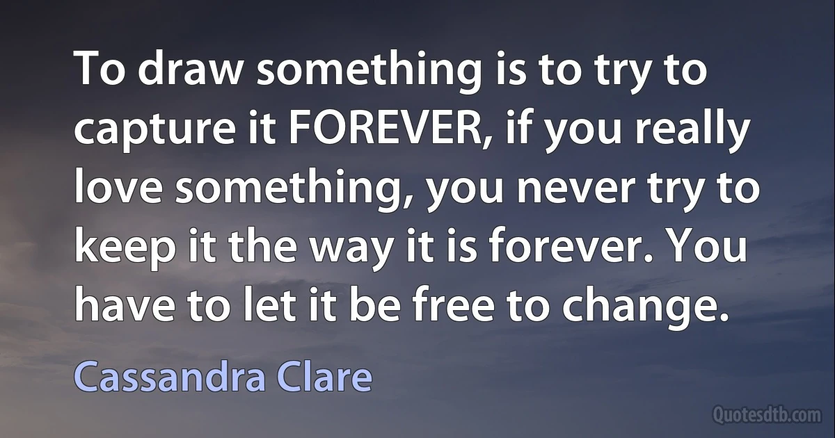 To draw something is to try to capture it FOREVER, if you really love something, you never try to keep it the way it is forever. You have to let it be free to change. (Cassandra Clare)