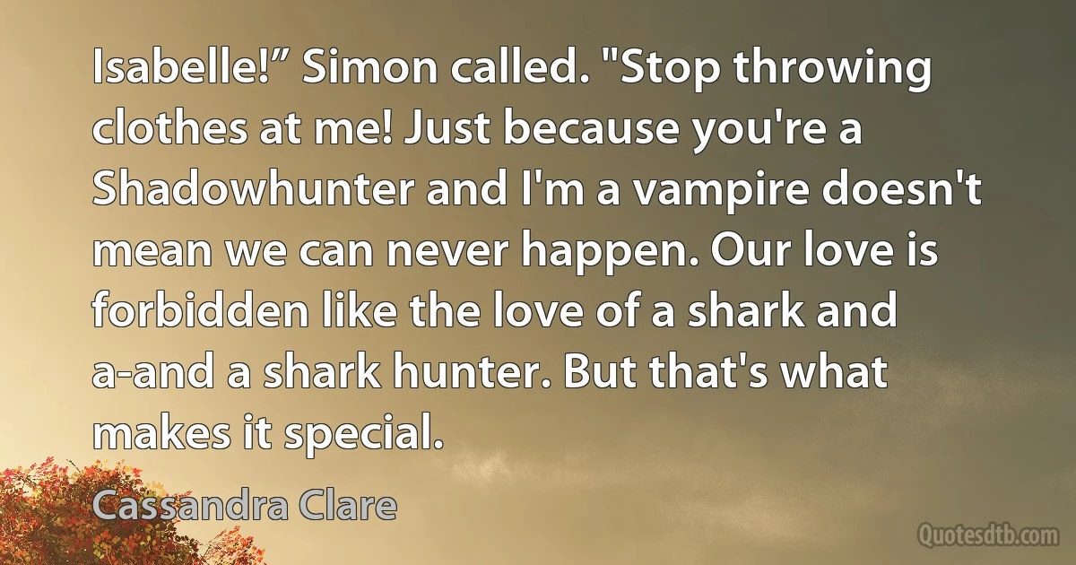 Isabelle!” Simon called. "Stop throwing clothes at me! Just because you're a Shadowhunter and I'm a vampire doesn't mean we can never happen. Our love is forbidden like the love of a shark and a-and a shark hunter. But that's what makes it special. (Cassandra Clare)