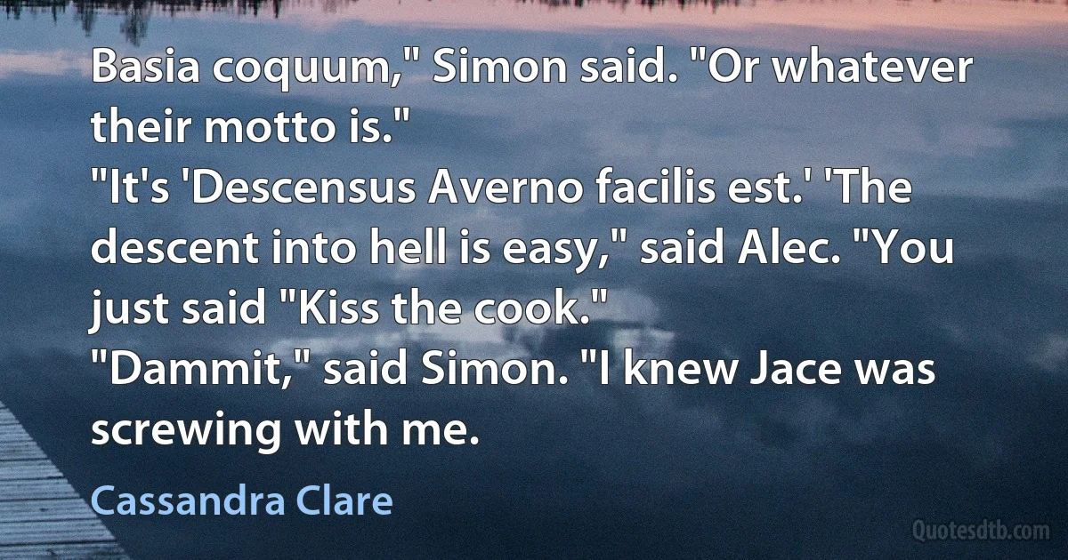 Basia coquum," Simon said. "Or whatever their motto is."
"It's 'Descensus Averno facilis est.' 'The descent into hell is easy," said Alec. "You just said "Kiss the cook."
"Dammit," said Simon. "I knew Jace was screwing with me. (Cassandra Clare)