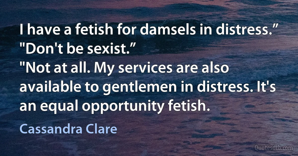 I have a fetish for damsels in distress.”
"Don't be sexist.”
"Not at all. My services are also available to gentlemen in distress. It's an equal opportunity fetish. (Cassandra Clare)