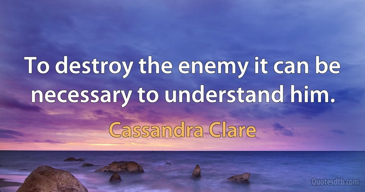 To destroy the enemy it can be necessary to understand him. (Cassandra Clare)