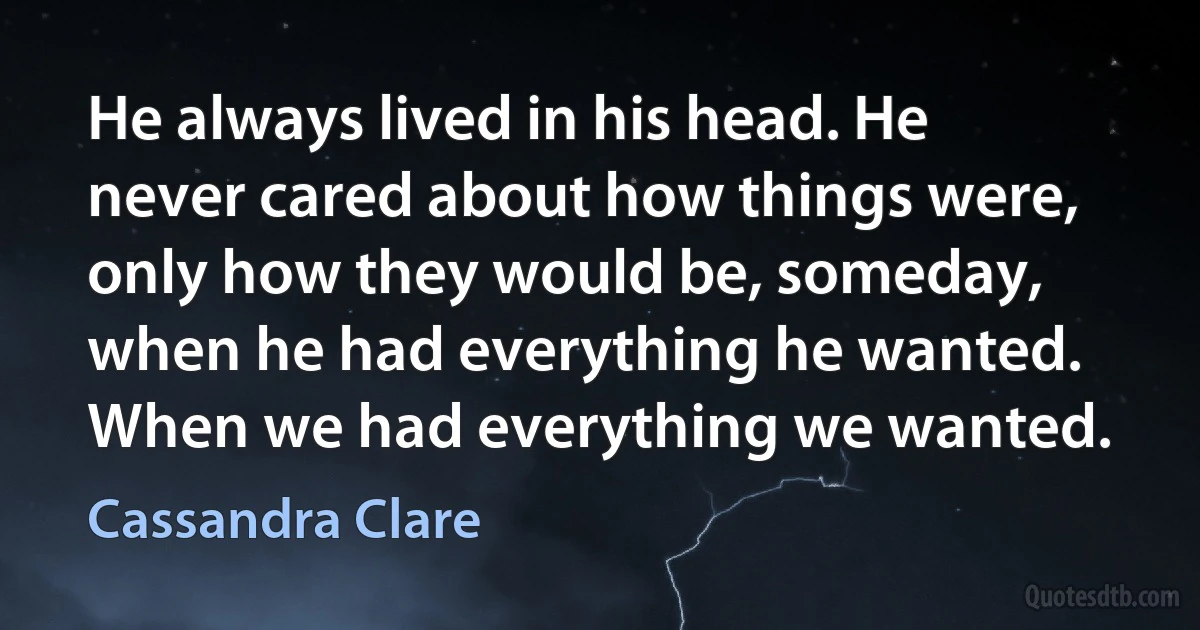 He always lived in his head. He never cared about how things were, only how they would be, someday, when he had everything he wanted. When we had everything we wanted. (Cassandra Clare)