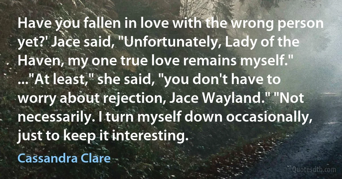 Have you fallen in love with the wrong person yet?' Jace said, "Unfortunately, Lady of the Haven, my one true love remains myself." ..."At least," she said, "you don't have to worry about rejection, Jace Wayland." "Not necessarily. I turn myself down occasionally, just to keep it interesting. (Cassandra Clare)