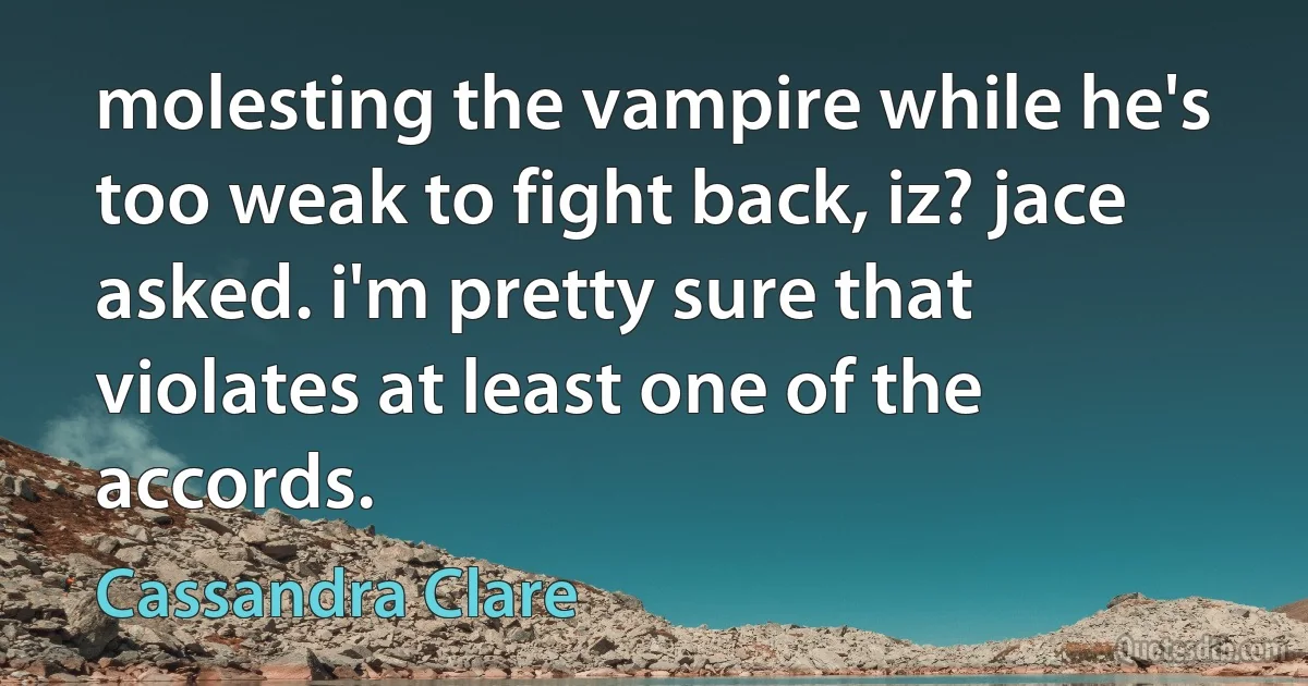 molesting the vampire while he's too weak to fight back, iz? jace asked. i'm pretty sure that violates at least one of the accords. (Cassandra Clare)