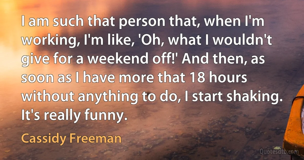 I am such that person that, when I'm working, I'm like, 'Oh, what I wouldn't give for a weekend off!' And then, as soon as I have more that 18 hours without anything to do, I start shaking. It's really funny. (Cassidy Freeman)