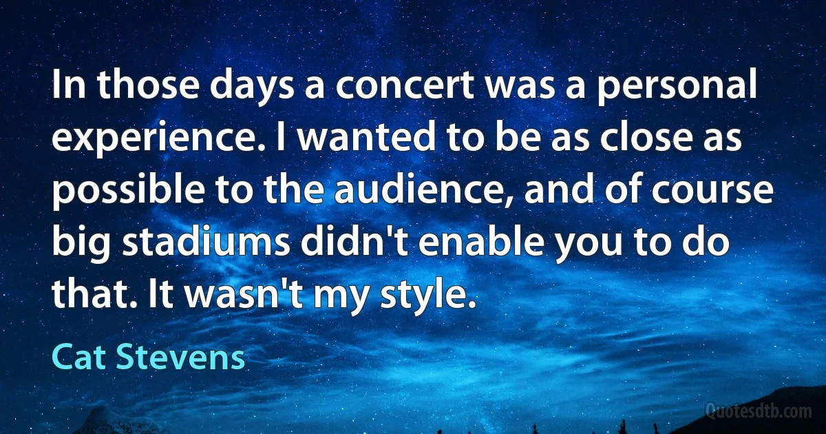 In those days a concert was a personal experience. I wanted to be as close as possible to the audience, and of course big stadiums didn't enable you to do that. It wasn't my style. (Cat Stevens)