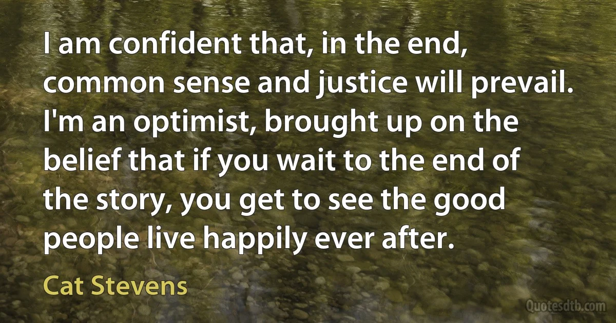 I am confident that, in the end, common sense and justice will prevail. I'm an optimist, brought up on the belief that if you wait to the end of the story, you get to see the good people live happily ever after. (Cat Stevens)