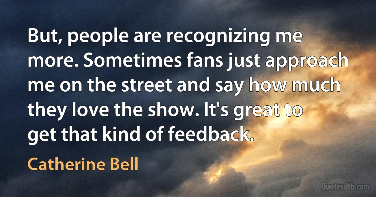 But, people are recognizing me more. Sometimes fans just approach me on the street and say how much they love the show. It's great to get that kind of feedback. (Catherine Bell)