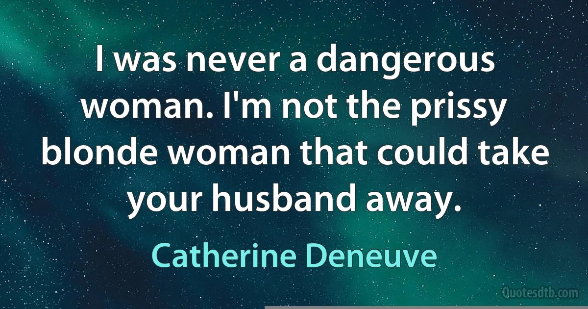 I was never a dangerous woman. I'm not the prissy blonde woman that could take your husband away. (Catherine Deneuve)