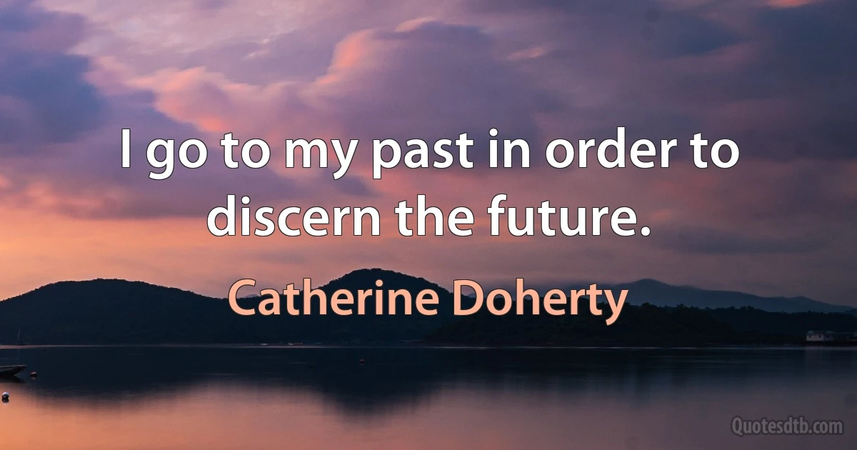 I go to my past in order to discern the future. (Catherine Doherty)