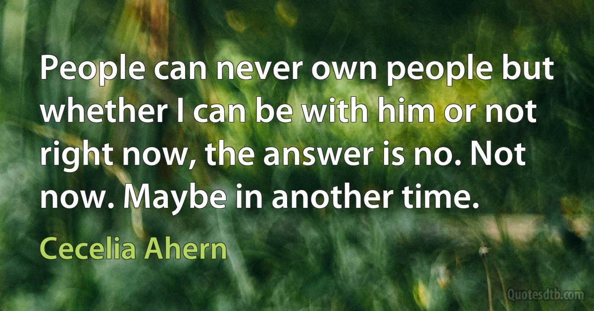 People can never own people but whether I can be with him or not right now, the answer is no. Not now. Maybe in another time. (Cecelia Ahern)