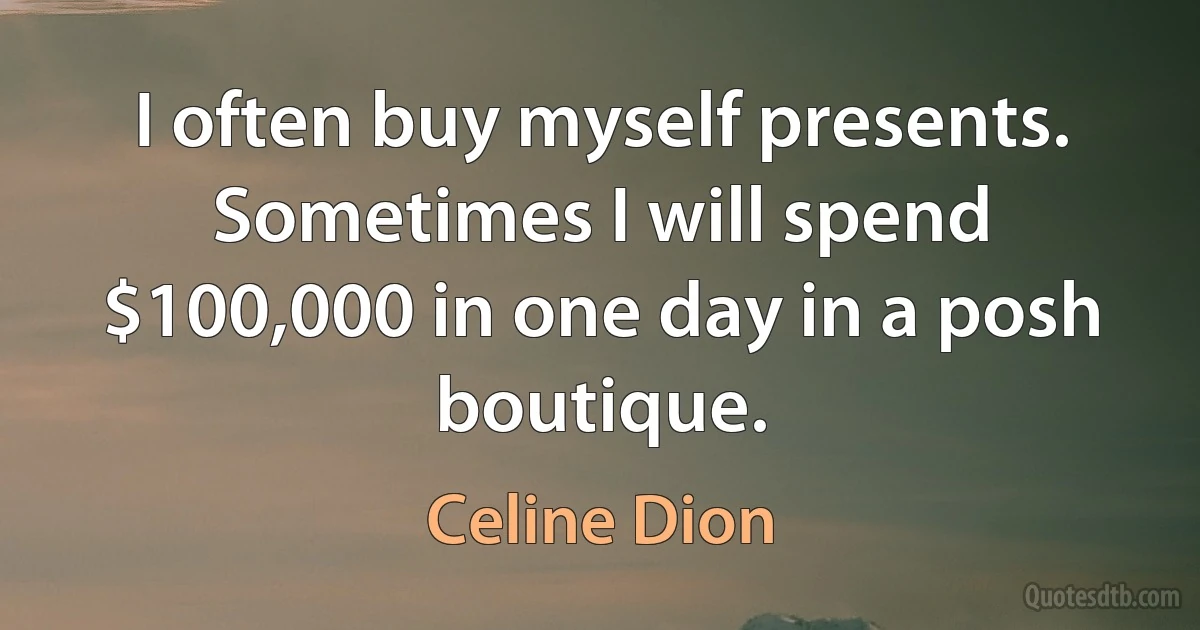 I often buy myself presents. Sometimes I will spend $100,000 in one day in a posh boutique. (Celine Dion)