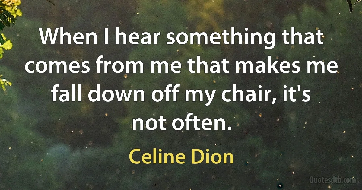 When I hear something that comes from me that makes me fall down off my chair, it's not often. (Celine Dion)