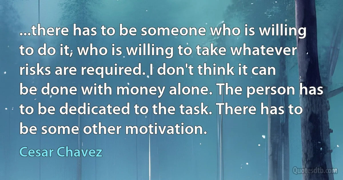 ...there has to be someone who is willing to do it, who is willing to take whatever risks are required. I don't think it can be done with money alone. The person has to be dedicated to the task. There has to be some other motivation. (Cesar Chavez)