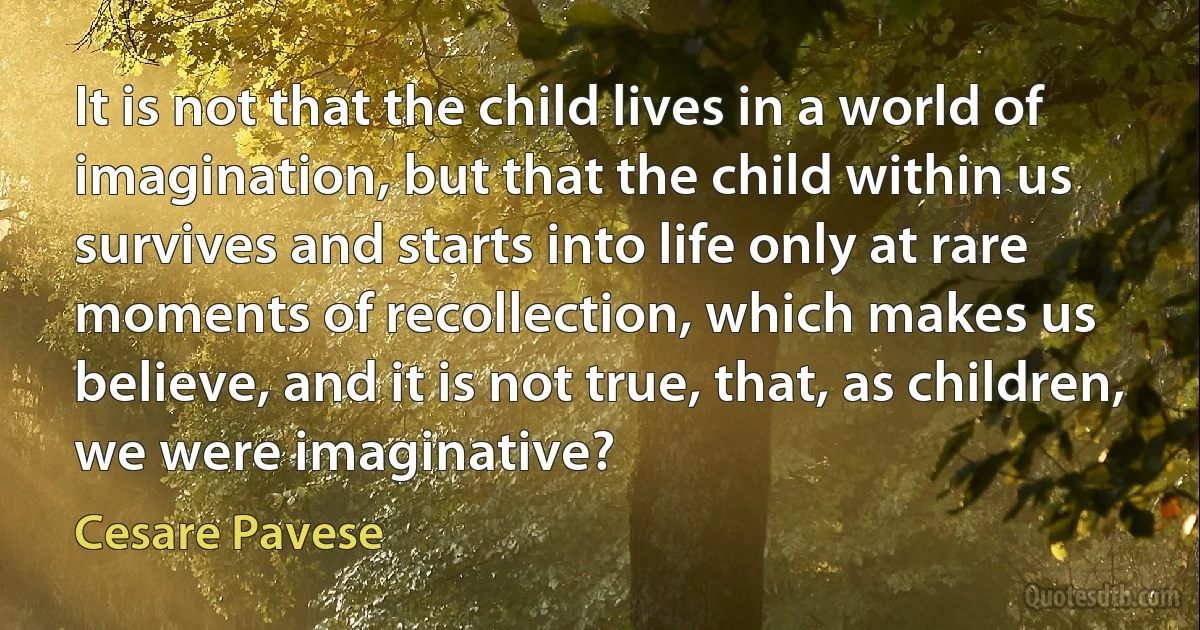 It is not that the child lives in a world of imagination, but that the child within us survives and starts into life only at rare moments of recollection, which makes us believe, and it is not true, that, as children, we were imaginative? (Cesare Pavese)