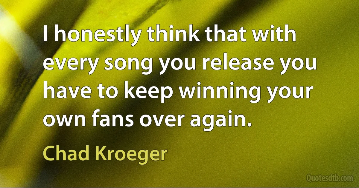 I honestly think that with every song you release you have to keep winning your own fans over again. (Chad Kroeger)