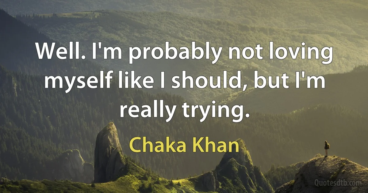 Well. I'm probably not loving myself like I should, but I'm really trying. (Chaka Khan)