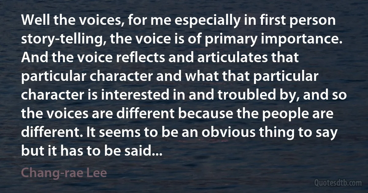 Well the voices, for me especially in first person story-telling, the voice is of primary importance. And the voice reflects and articulates that particular character and what that particular character is interested in and troubled by, and so the voices are different because the people are different. It seems to be an obvious thing to say but it has to be said... (Chang-rae Lee)