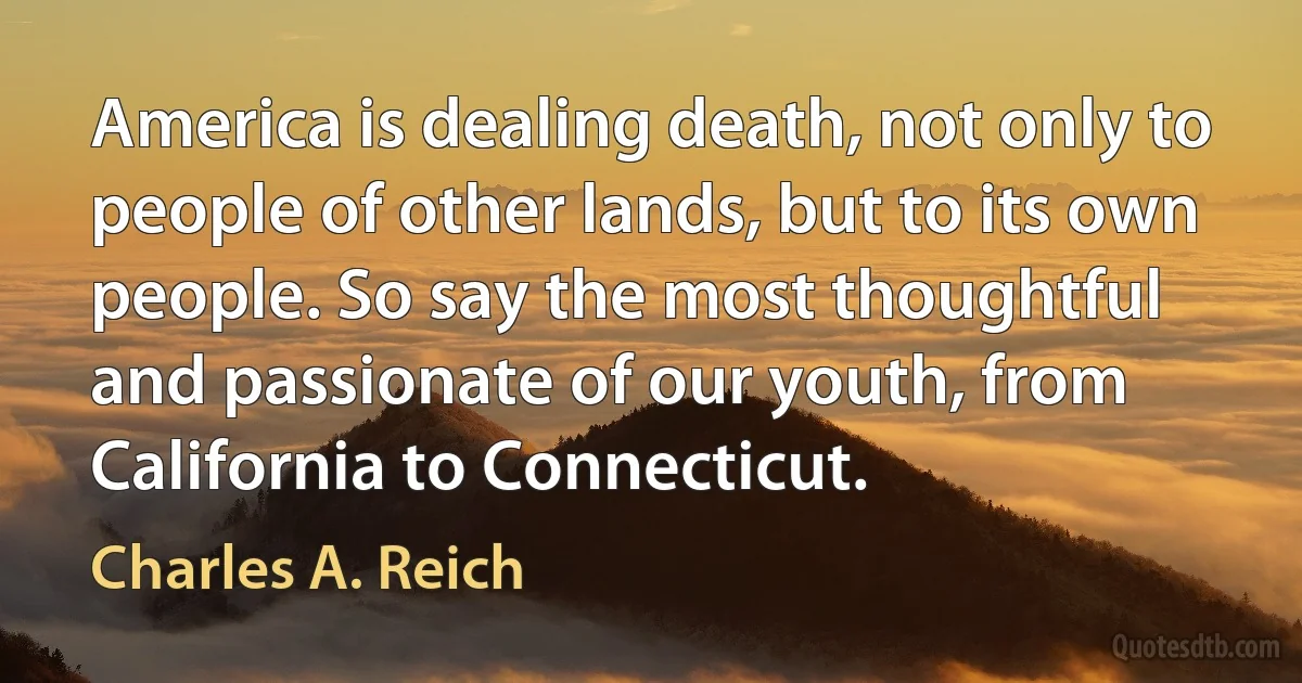 America is dealing death, not only to people of other lands, but to its own people. So say the most thoughtful and passionate of our youth, from California to Connecticut. (Charles A. Reich)