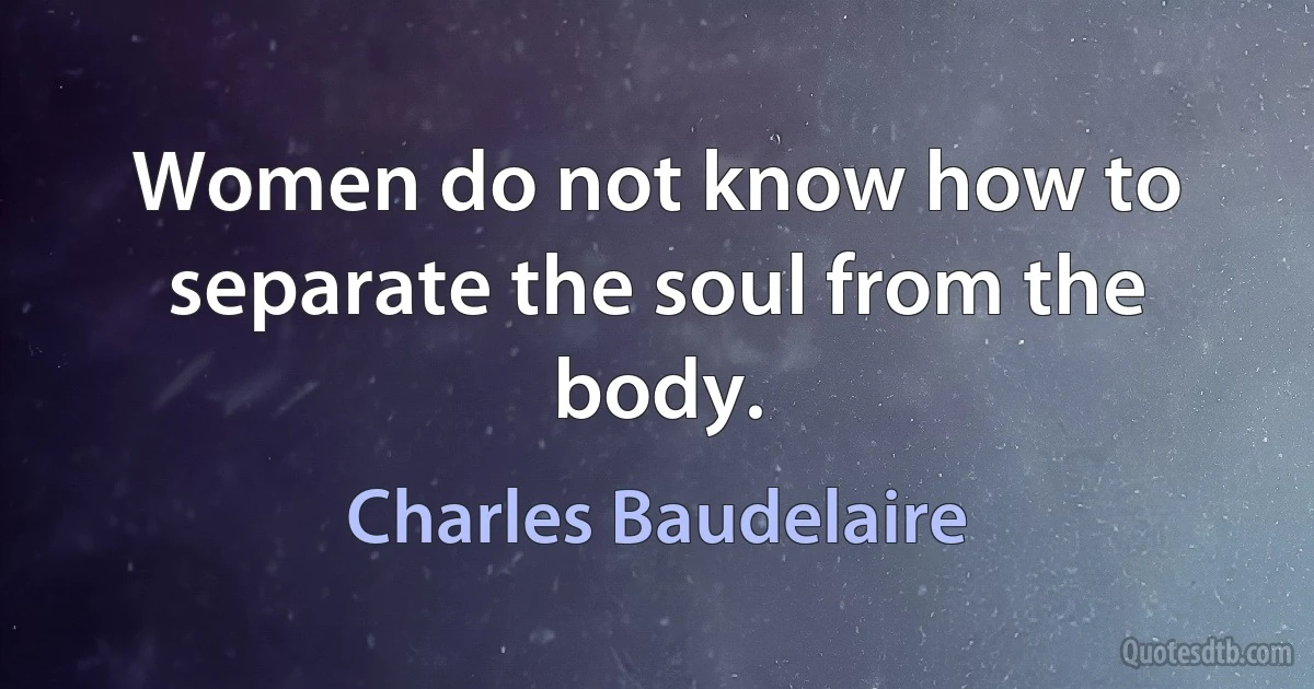 Women do not know how to separate the soul from the body. (Charles Baudelaire)