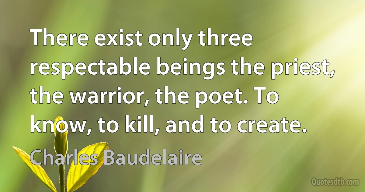 There exist only three respectable beings the priest, the warrior, the poet. To know, to kill, and to create. (Charles Baudelaire)