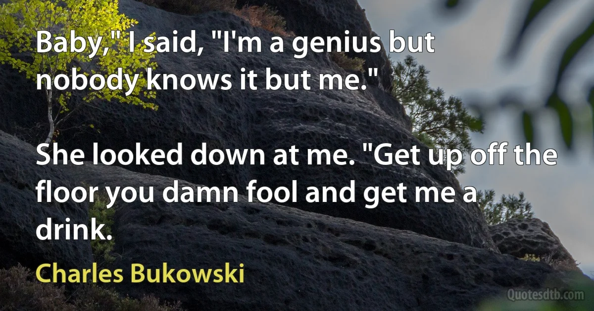 Baby," I said, "I'm a genius but nobody knows it but me."

She looked down at me. "Get up off the floor you damn fool and get me a drink. (Charles Bukowski)